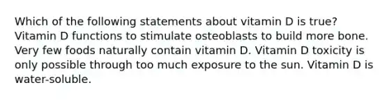 Which of the following statements about vitamin D is true? Vitamin D functions to stimulate osteoblasts to build more bone. Very few foods naturally contain vitamin D. Vitamin D toxicity is only possible through too much exposure to the sun. Vitamin D is water-soluble.