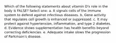 Which of the following statements about vitamin D's role in the body is FALSE? Select one: a. It signals cells of the immune system to defend against infectious diseases. b. Gene activity that regulates cell growth is enhanced or suppressed. c. It may protect against hypertension, inflammation, and type 2 diabetes. d. Evidence shows supplementation has health benefits beyond correcting deficiencies. e. Adequate intake slows the progression of Parkinson's disease.