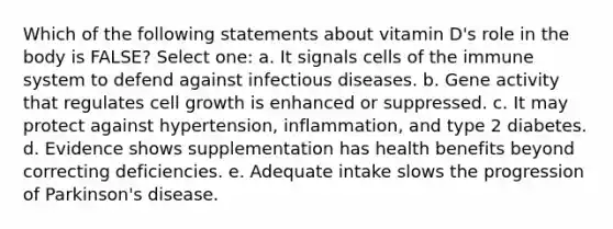 Which of the following statements about vitamin D's role in the body is FALSE? Select one: a. It signals cells of the immune system to defend against infectious diseases. b. Gene activity that regulates cell growth is enhanced or suppressed. c. It may protect against hypertension, inflammation, and type 2 diabetes. d. Evidence shows supplementation has health benefits beyond correcting deficiencies. e. Adequate intake slows the progression of Parkinson's disease.