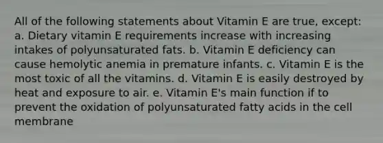 All of the following statements about Vitamin E are true, except: a. Dietary vitamin E requirements increase with increasing intakes of polyunsaturated fats. b. Vitamin E deficiency can cause hemolytic anemia in premature infants. c. Vitamin E is the most toxic of all the vitamins. d. Vitamin E is easily destroyed by heat and exposure to air. e. Vitamin E's main function if to prevent the oxidation of polyunsaturated fatty acids in the cell membrane