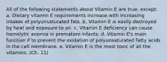 All of the following statements about Vitamin E are true, except: a. Dietary vitamin E requirements increase with increasing intakes of polyunsaturated fats. b. Vitamin E is easily destroyed by heat and exposure to air. c. Vitamin E deficiency can cause hemolytic anemia in premature infants. d. Vitamin E's main function if to prevent the oxidation of polyunsaturated fatty acids in the cell membrane. e. Vitamin E is the most toxic of all the vitamins. (Ch. 11)