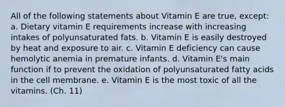 All of the following statements about Vitamin E are true, except: a. Dietary vitamin E requirements increase with increasing intakes of polyunsaturated fats. b. Vitamin E is easily destroyed by heat and exposure to air. c. Vitamin E deficiency can cause hemolytic anemia in premature infants. d. Vitamin E's main function if to prevent the oxidation of polyunsaturated fatty acids in the cell membrane. e. Vitamin E is the most toxic of all the vitamins. (Ch. 11)