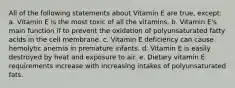 All of the following statements about Vitamin E are true, except: a. Vitamin E is the most toxic of all the vitamins. b. Vitamin E's main function if to prevent the oxidation of polyunsaturated fatty acids in the cell membrane. c. Vitamin E deficiency can cause hemolytic anemia in premature infants. d. Vitamin E is easily destroyed by heat and exposure to air. e. Dietary vitamin E requirements increase with increasing intakes of polyunsaturated fats.