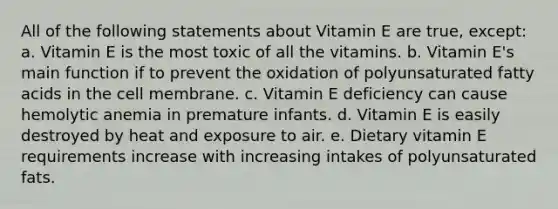 All of the following statements about Vitamin E are true, except: a. Vitamin E is the most toxic of all the vitamins. b. Vitamin E's main function if to prevent the oxidation of polyunsaturated fatty acids in the cell membrane. c. Vitamin E deficiency can cause hemolytic anemia in premature infants. d. Vitamin E is easily destroyed by heat and exposure to air. e. Dietary vitamin E requirements increase with increasing intakes of polyunsaturated fats.