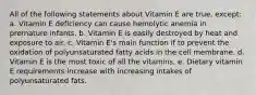 All of the following statements about Vitamin E are true, except: a. Vitamin E deficiency can cause hemolytic anemia in premature infants. b. Vitamin E is easily destroyed by heat and exposure to air. c. Vitamin E's main function if to prevent the oxidation of polyunsaturated fatty acids in the cell membrane. d. Vitamin E is the most toxic of all the vitamins. e. Dietary vitamin E requirements increase with increasing intakes of polyunsaturated fats.