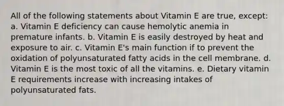 All of the following statements about Vitamin E are true, except: a. Vitamin E deficiency can cause hemolytic anemia in premature infants. b. Vitamin E is easily destroyed by heat and exposure to air. c. Vitamin E's main function if to prevent the oxidation of polyunsaturated fatty acids in the cell membrane. d. Vitamin E is the most toxic of all the vitamins. e. Dietary vitamin E requirements increase with increasing intakes of polyunsaturated fats.