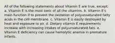 All of the following statements about Vitamin E are true, except: a. Vitamin E is the most toxic of all the vitamins. b. Vitamin E's main function if to prevent the oxidation of polyunsaturated fatty acids in the cell membrane. c. Vitamin E is easily destroyed by heat and exposure to air. d. Dietary vitamin E requirements increase with increasing intakes of polyunsaturated fats. e. Vitamin E deficiency can cause hemolytic anemia in premature infants.