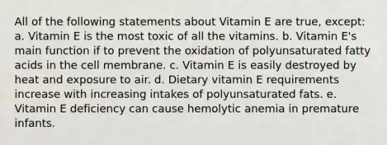 All of the following statements about Vitamin E are true, except: a. Vitamin E is the most toxic of all the vitamins. b. Vitamin E's main function if to prevent the oxidation of polyunsaturated fatty acids in the cell membrane. c. Vitamin E is easily destroyed by heat and exposure to air. d. Dietary vitamin E requirements increase with increasing intakes of polyunsaturated fats. e. Vitamin E deficiency can cause hemolytic anemia in premature infants.