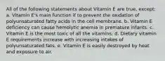 All of the following statements about Vitamin E are true, except: a. Vitamin E's main function if to prevent the oxidation of polyunsaturated fatty acids in the cell membrane. b. Vitamin E deficiency can cause hemolytic anemia in premature infants. c. Vitamin E is the most toxic of all the vitamins. d. Dietary vitamin E requirements increase with increasing intakes of polyunsaturated fats. e. Vitamin E is easily destroyed by heat and exposure to air.