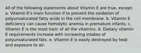 All of the following statements about Vitamin E are true, except: a. Vitamin E's main function if to prevent the oxidation of polyunsaturated fatty acids in the cell membrane. b. Vitamin E deficiency can cause hemolytic anemia in premature infants. c. Vitamin E is the most toxic of all the vitamins. d. Dietary vitamin E requirements increase with increasing intakes of polyunsaturated fats. e. Vitamin E is easily destroyed by heat and exposure to air.