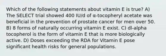 Which of the following statements about vitamin E is true? A) The SELECT trial showed 400 IU/d of α-tocopheryl acetate was beneficial in the prevention of prostate cancer for men over 50. B) 8 forms of naturally occurring vitamin E exist. C) dl-alpha tocopherol is the form of vitamin E that is more biologically active. D) Doses exceeding the RDA for Vitamin E pose significant health risks for general populations.