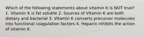 Which of the following statements about vitamin K is NOT true? 1. Vitamin K is fat soluble 2. Sources of Vitamin K are both dietary and bacterial 3. Vitamin K converts precursor molecules into functional coagulation factors 4. Heparin inhibits the action of vitamin K