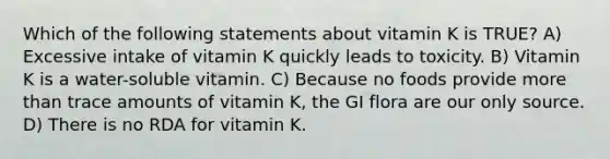 Which of the following statements about vitamin K is TRUE? A) Excessive intake of vitamin K quickly leads to toxicity. B) Vitamin K is a water-soluble vitamin. C) Because no foods provide more than trace amounts of vitamin K, the GI flora are our only source. D) There is no RDA for vitamin K.