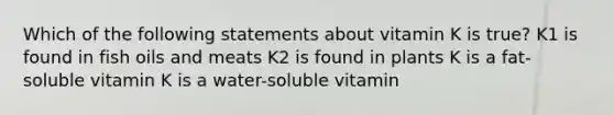 Which of the following statements about vitamin K is true? K1 is found in fish oils and meats K2 is found in plants K is a fat-soluble vitamin K is a water-soluble vitamin