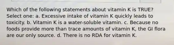 Which of the following statements about vitamin K is TRUE? Select one: a. Excessive intake of vitamin K quickly leads to toxicity. b. Vitamin K is a water-soluble vitamin. c. Because no foods provide more than trace amounts of vitamin K, the GI flora are our only source. d. There is no RDA for vitamin K.