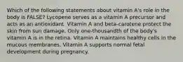 Which of the following statements about vitamin A's role in the body is FALSE? Lycopene serves as a vitamin A precursor and acts as an antioxidant. Vitamin A and beta-carotene protect the skin from sun damage. Only one-thousandth of the body's vitamin A is in the retina. Vitamin A maintains healthy cells in the mucous membranes. Vitamin A supports normal fetal development during pregnancy.