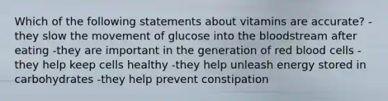 Which of the following statements about vitamins are accurate? -they slow the movement of glucose into the bloodstream after eating -they are important in the generation of red blood cells -they help keep cells healthy -they help unleash energy stored in carbohydrates -they help prevent constipation