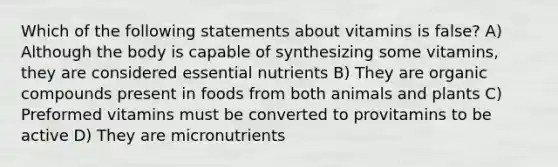 Which of the following statements about vitamins is false? A) Although the body is capable of synthesizing some vitamins, they are considered essential nutrients B) They are organic compounds present in foods from both animals and plants C) Preformed vitamins must be converted to provitamins to be active D) They are micronutrients