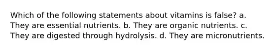 Which of the following statements about vitamins is false? a. They are essential nutrients. b. They are organic nutrients. c. They are digested through hydrolysis. d. They are micronutrients.