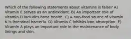 Which of the following statements about vitamins is false? A) Vitamin E serves as an antioxidant. B) An important role of vitamin D includes bone health. C) A non-food source of vitamin K is intestinal bacteria. D) Vitamin C inhibits iron absorption. E) Vitamin A plays an important role in the maintenance of body linings and skin.