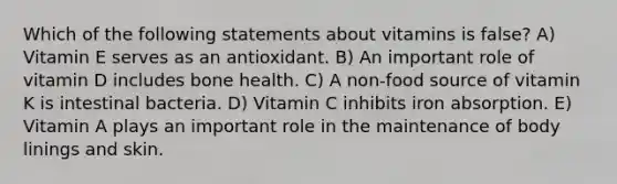 Which of the following statements about vitamins is false? A) Vitamin E serves as an antioxidant. B) An important role of vitamin D includes bone health. C) A non-food source of vitamin K is intestinal bacteria. D) Vitamin C inhibits iron absorption. E) Vitamin A plays an important role in the maintenance of body linings and skin.