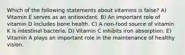 Which of the following statements about vitamins is false? A) Vitamin E serves as an antioxidant. B) An important role of vitamin D includes bone health. C) A non-food source of vitamin K is intestinal bacteria. D) Vitamin C inhibits iron absorption. E) Vitamin A plays an important role in the maintenance of healthy vision.