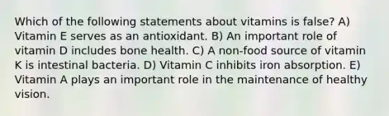 Which of the following statements about vitamins is false? A) Vitamin E serves as an antioxidant. B) An important role of vitamin D includes bone health. C) A non-food source of vitamin K is intestinal bacteria. D) Vitamin C inhibits iron absorption. E) Vitamin A plays an important role in the maintenance of healthy vision.