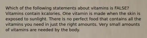 Which of the following statements about vitamins is FALSE? Vitamins contain kcalories. One vitamin is made when the skin is exposed to sunlight. There is no perfect food that contains all the vitamins you need in just the right amounts. Very small amounts of vitamins are needed by the body.