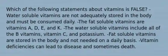 Which of the following statements about vitamins is FALSE? -Water soluble vitamins are not adequately stored in the body and must be consumed daily. -The fat soluble vitamins are vitamins A, D, E, and K. -The water soluble vitamins include all of the B vitamins, vitamin C, and potassium. -Fat soluble vitamins are stored in the body and not needed on a daily basis. -Vitamin deficiencies can lead to disease and sometimes death.