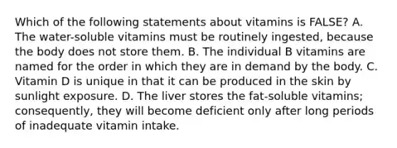 Which of the following statements about vitamins is​ FALSE? A. The​ water-soluble vitamins must be routinely​ ingested, because the body does not store them. B. The individual B vitamins are named for the order in which they are in demand by the body. C. Vitamin D is unique in that it can be produced in the skin by sunlight exposure. D. The liver stores the​ fat-soluble vitamins;​ consequently, they will become deficient only after long periods of inadequate vitamin intake.