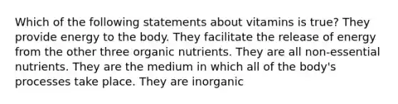 Which of the following statements about vitamins is true? ​They provide energy to the body. ​They facilitate the release of energy from the other three organic nutrients. ​They are all non-essential nutrients. ​They are the medium in which all of the body's processes take place. ​They are inorganic