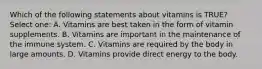 Which of the following statements about vitamins is TRUE? Select one: A. Vitamins are best taken in the form of vitamin supplements. B. Vitamins are important in the maintenance of the immune system. C. Vitamins are required by the body in large amounts. D. Vitamins provide direct energy to the body.