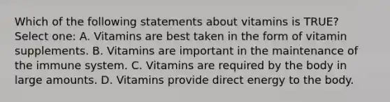 Which of the following statements about vitamins is TRUE? Select one: A. Vitamins are best taken in the form of vitamin supplements. B. Vitamins are important in the maintenance of the immune system. C. Vitamins are required by the body in large amounts. D. Vitamins provide direct energy to the body.