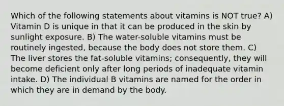 Which of the following statements about vitamins is NOT true? A) Vitamin D is unique in that it can be produced in the skin by sunlight exposure. B) The water-soluble vitamins must be routinely ingested, because the body does not store them. C) The liver stores the fat-soluble vitamins; consequently, they will become deficient only after long periods of inadequate vitamin intake. D) The individual B vitamins are named for the order in which they are in demand by the body.