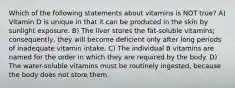 Which of the following statements about vitamins is NOT true? A) Vitamin D is unique in that it can be produced in the skin by sunlight exposure. B) The liver stores the fat-soluble vitamins; consequently, they will become deficient only after long periods of inadequate vitamin intake. C) The individual B vitamins are named for the order in which they are required by the body. D) The water-soluble vitamins must be routinely ingested, because the body does not store them.