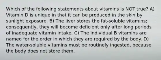 Which of the following statements about vitamins is NOT true? A) Vitamin D is unique in that it can be produced in the skin by sunlight exposure. B) The liver stores the fat-soluble vitamins; consequently, they will become deficient only after long periods of inadequate vitamin intake. C) The individual B vitamins are named for the order in which they are required by the body. D) The water-soluble vitamins must be routinely ingested, because the body does not store them.