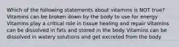Which of the following statements about vitamins is NOT true? Vitamins can be broken down by the body to use for energy Vitamins play a critical role in tissue healing and repair Vitamins can be dissolved in fats and stored in the body Vitamins can be dissolved in watery solutions and get excreted from the body