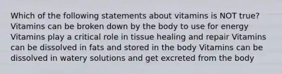 Which of the following statements about vitamins is NOT true? Vitamins can be broken down by the body to use for energy Vitamins play a critical role in tissue healing and repair Vitamins can be dissolved in fats and stored in the body Vitamins can be dissolved in watery solutions and get excreted from the body