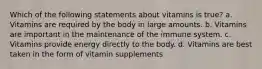 Which of the following statements about vitamins is true? a. Vitamins are required by the body in large amounts. b. Vitamins are important in the maintenance of the immune system. c. Vitamins provide energy directly to the body. d. Vitamins are best taken in the form of vitamin supplements