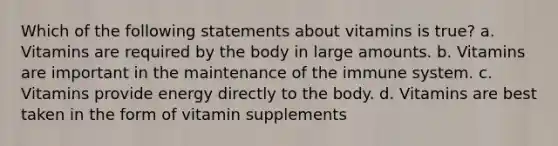 Which of the following statements about vitamins is true? a. Vitamins are required by the body in large amounts. b. Vitamins are important in the maintenance of the immune system. c. Vitamins provide energy directly to the body. d. Vitamins are best taken in the form of vitamin supplements