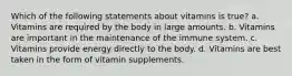 Which of the following statements about vitamins is true? a. Vitamins are required by the body in large amounts. b. Vitamins are important in the maintenance of the immune system. c. Vitamins provide energy directly to the body. d. Vitamins are best taken in the form of vitamin supplements.