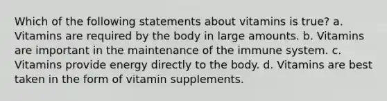 Which of the following statements about vitamins is true? a. Vitamins are required by the body in large amounts. b. Vitamins are important in the maintenance of the immune system. c. Vitamins provide energy directly to the body. d. Vitamins are best taken in the form of vitamin supplements.