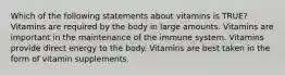 Which of the following statements about vitamins is TRUE? Vitamins are required by the body in large amounts. Vitamins are important in the maintenance of the immune system. Vitamins provide direct energy to the body. Vitamins are best taken in the form of vitamin supplements.