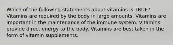 Which of the following statements about vitamins is TRUE? Vitamins are required by the body in large amounts. Vitamins are important in the maintenance of the immune system. Vitamins provide direct energy to the body. Vitamins are best taken in the form of vitamin supplements.