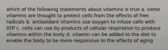 which of the following statements about vitamins is true a. some vitamins are thought to protect cells from the effects of free radicals b. antioxidant vitamins use oxygen to infuse cells with ATP c. cells can use by products of cellular respiration to produce vitamins within the body d. vitamin can be added to the diet to enable the body to be more responsive to the effects of aging