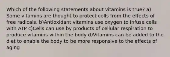 Which of the following statements about vitamins is true? a) Some vitamins are thought to protect cells from the effects of free radicals. b)Antioxidant vitamins use oxygen to infuse cells with ATP c)Cells can use by products of cellular respiration to produce vitamins within the body d)Vitamins can be added to the diet to enable the body to be more responsive to the effects of aging