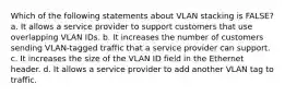 Which of the following statements about VLAN stacking is FALSE? a. It allows a service provider to support customers that use overlapping VLAN IDs. b. It increases the number of customers sending VLAN-tagged traffic that a service provider can support. c. It increases the size of the VLAN ID field in the Ethernet header. d. It allows a service provider to add another VLAN tag to traffic.