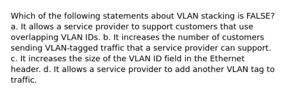 Which of the following statements about VLAN stacking is FALSE? a. It allows a service provider to support customers that use overlapping VLAN IDs. b. It increases the number of customers sending VLAN-tagged traffic that a service provider can support. c. It increases the size of the VLAN ID field in the Ethernet header. d. It allows a service provider to add another VLAN tag to traffic.