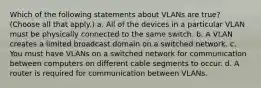 Which of the following statements about VLANs are true? (Choose all that apply.) a. All of the devices in a particular VLAN must be physically connected to the same switch. b. A VLAN creates a limited broadcast domain on a switched network. c. You must have VLANs on a switched network for communication between computers on different cable segments to occur. d. A router is required for communication between VLANs.