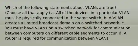 Which of the following statements about VLANs are true? (Choose all that apply.) a. All of the devices in a particular VLAN must be physically connected to the same switch. b. A VLAN creates a limited broadcast domain on a switched network. c. You must have VLANs on a switched network for communication between computers on different cable segments to occur. d. A router is required for communication between VLANs.